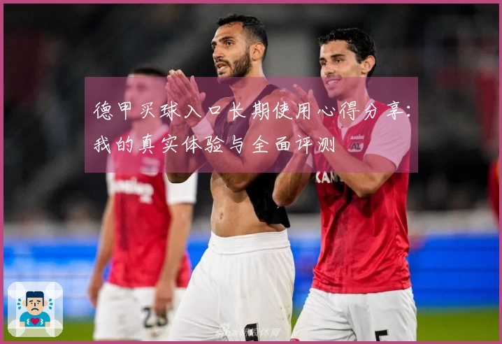 德甲买球入口长期使用心得分享：我的真实体验与全面评测