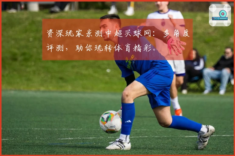 资深玩家亲测中超买球网：多角度评测，助你玩转体育精彩。